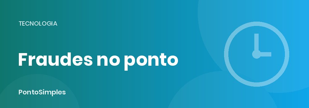 Como evitar fraudes no ponto eletrônico: camadas de identificação, geolocalização e trilha de alterações